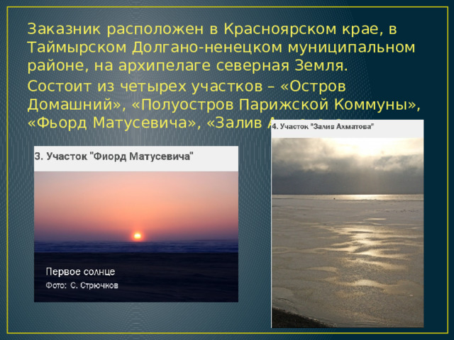 Заказник расположен в Красноярском крае, в Таймырском Долгано-ненецком муниципальном районе, на архипелаге северная Земля. Состоит из четырех участков – «Остров Домашний», «Полуостров Парижской Коммуны», «Фьорд Матусевича», «Залив Ахматова». 