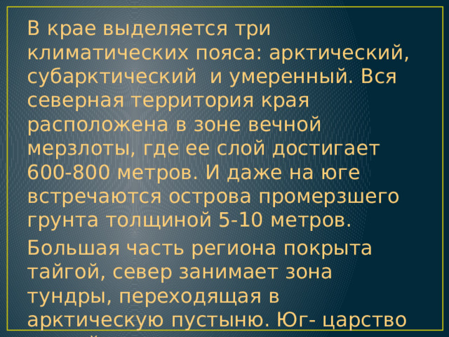 В крае выделяется три климатических пояса: арктический, субарктический и умеренный. Вся северная территория края расположена в зоне вечной мерзлоты, где ее слой достигает 600-800 метров. И даже на юге встречаются острова промерзшего грунта толщиной 5-10 метров. Большая часть региона покрыта тайгой, север занимает зона тундры, переходящая в арктическую пустыню. Юг- царство степей, где под жарким солнцем прогреваются озера с целебной водой. 