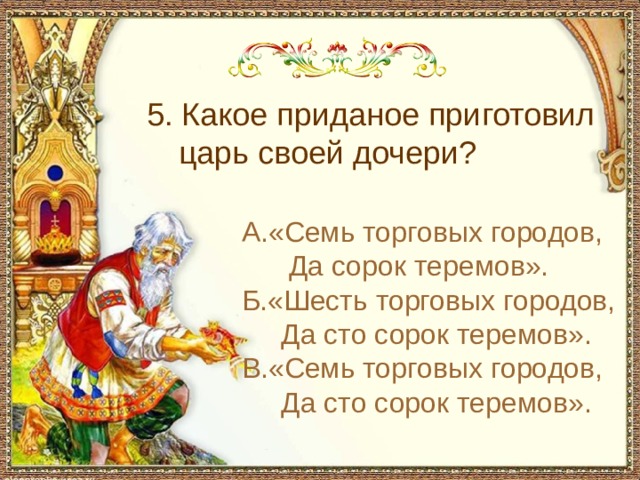 5. Какое приданое приготовил царь своей дочери? А.«Семь торговых городов,  Да сорок теремов». Б.«Шесть торговых городов,  Да сто сорок теремов». В.«Семь торговых городов,  Да сто сорок теремов». 