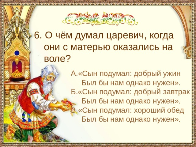 6. О чём думал царевич, когда они с матерью оказались на воле? А.«Сын подумал: добрый ужин  Был бы нам однако нужен». Б.«Сын подумал: добрый завтрак  Был бы нам однако нужен». В.«Сын подумал: хороший обед  Был бы нам однако нужен». 