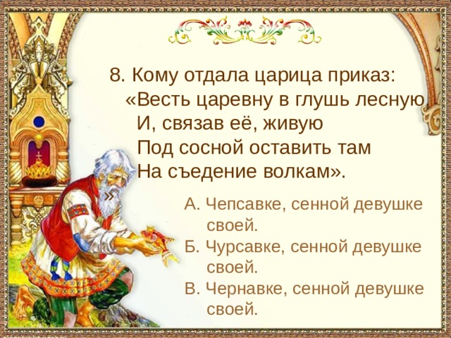  8. Кому отдала царица приказ:  «Весть царевну в глушь лесную,  И, связав её, живую  Под сосной оставить там  На съедение волкам». » А. Чепсавке, сенной девушке своей. Б. Чурсавке, сенной девушке своей. В. Чернавке, сенной девушке своей. 
