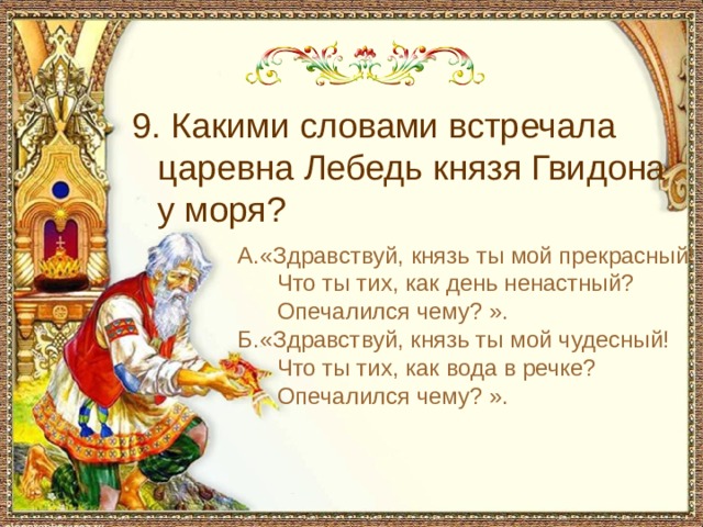  9. Какими словами встречала царевна Лебедь князя Гвидона у моря? А.«Здравствуй, князь ты мой прекрасный!  Что ты тих, как день ненастный?  Опечалился чему? ». Б.«Здравствуй, князь ты мой чудесный!  Что ты тих, как вода в речке?  Опечалился чему? ». 