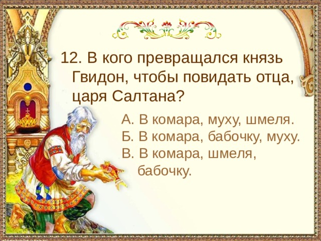  12. В кого превращался князь Гвидон, чтобы повидать отца, царя Салтана? А. В комара, муху, шмеля. Б. В комара, бабочку, муху. В. В комара, шмеля, бабочку. 