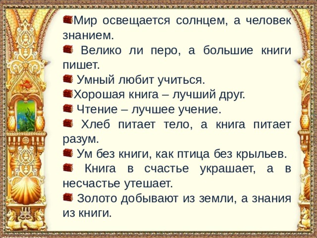 Мир освещается солнцем, а человек знанием.  Велико ли перо, а большие книги пишет.  Умный любит учиться. Хорошая книга – лучший друг.  Чтение – лучшее учение.  Хлеб питает тело, а книга питает разум.  Ум без книги, как птица без крыльев.  Книга в счастье украшает, а в несчастье утешает.  Золото добывают из земли, а знания из книги. 