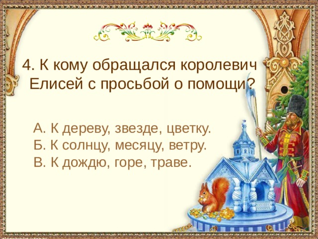  4. К кому обращался королевич Елисей с просьбой о помощи? А. К дереву, звезде, цветку. Б. К солнцу, месяцу, ветру. В. К дождю, горе, траве. 