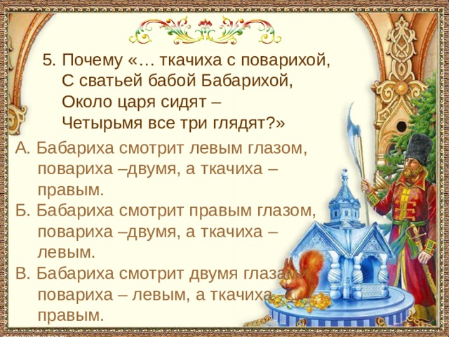  5. Почему «… ткачиха с поварихой,  С сватьей бабой Бабарихой,  Около царя сидят –  Четырьмя все три глядят?» А. Бабариха смотрит левым глазом, повариха –двумя, а ткачиха – правым. Б. Бабариха смотрит правым глазом, повариха –двумя, а ткачиха – левым. В. Бабариха смотрит двумя глазами, повариха – левым, а ткачиха – правым. 