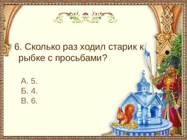  6. Сколько раз ходил старик к рыбке с просьбами? А. 5. Б. 4. В. 6. 