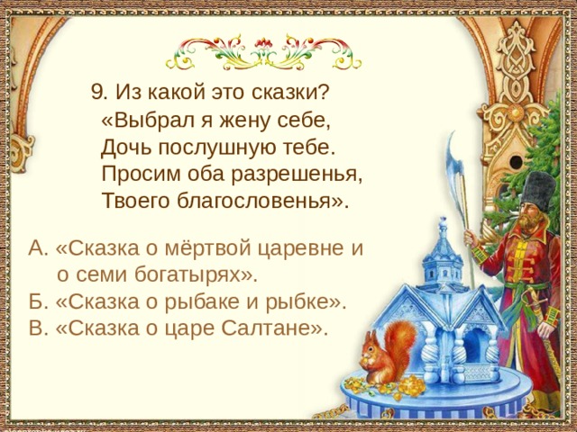  9. Из какой это сказки?  «Выбрал я жену себе,  Дочь послушную тебе.  Просим оба разрешенья,  Твоего благословенья». А. «Сказка о мёртвой царевне и о семи богатырях». Б. «Сказка о рыбаке и рыбке». В. «Сказка о царе Салтане». 