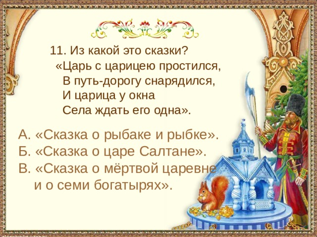  11. Из какой это сказки?  «Царь с царицею простился,  В путь-дорогу снарядился,  И царица у окна  Села ждать его одна». А. «Сказка о рыбаке и рыбке». Б. «Сказка о царе Салтане». В. «Сказка о мёртвой царевне и о семи богатырях». 