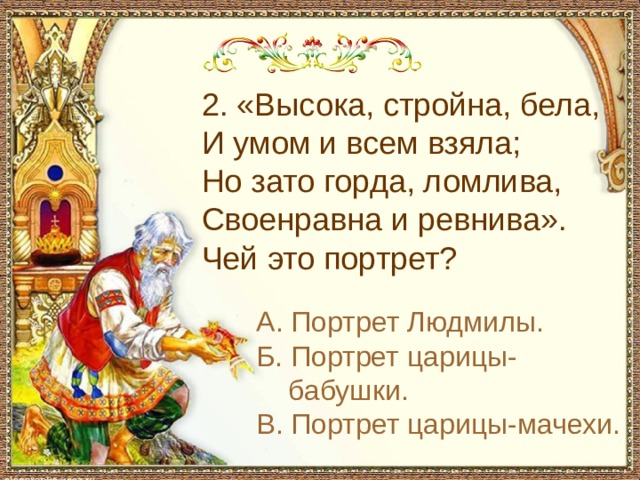 2. «Высока, стройна, бела, И умом и всем взяла; Но зато горда, ломлива, Своенравна и ревнива». Чей это портрет? А. Портрет Людмилы. Б. Портрет царицы-бабушки. В. Портрет царицы-мачехи. 