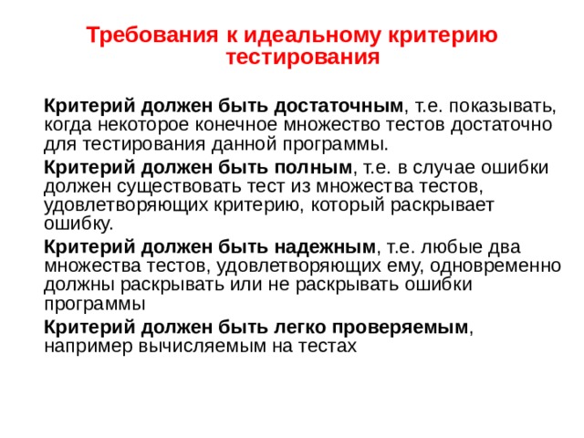 Требования к идеальному критерию тестирования  Критерий должен быть достаточным , т.е. показывать, когда некоторое конечное множество тестов достаточно для тестирования данной программы.  Критерий должен быть полным , т.е. в случае ошибки должен существовать тест из множества тестов, удовлетворяющих критерию, который раскрывает ошибку.  Критерий должен быть надежным , т.е. любые два множества тестов, удовлетворяющих ему, одновременно должны раскрывать или не раскрывать ошибки программы  Критерий должен быть легко проверяемым , например вычисляемым на тестах 