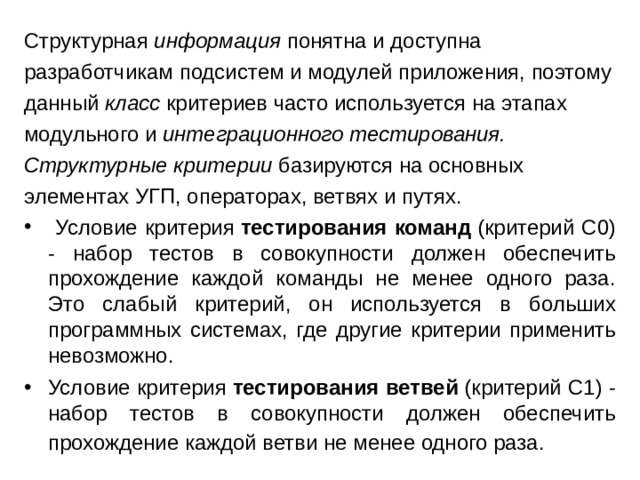 Структурная  информация  понятна и доступна разработчикам подсистем и модулей приложения, поэтому данный  класс  критериев часто используется на этапах модульного и  интеграционного тестирования. Структурные критерии  базируются на основных элементах УГП, операторах, ветвях и путях.  Условие критерия  тестирования команд  (критерий С0) - набор тестов в совокупности должен обеспечить прохождение каждой команды не менее одного раза. Это слабый критерий, он используется в больших программных системах, где другие критерии применить невозможно. Условие критерия  тестирования ветвей  (критерий С1) - набор тестов в совокупности должен обеспечить прохождение каждой ветви не менее одного раза.   