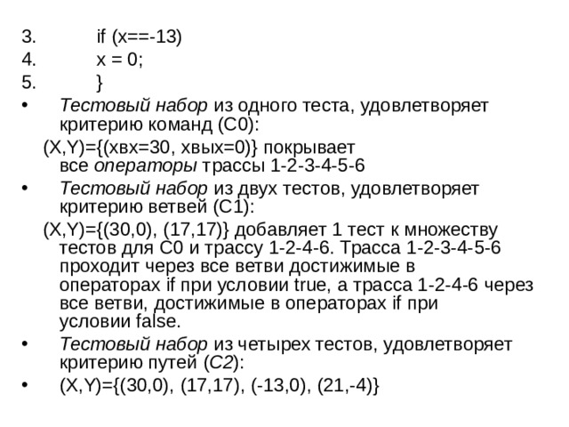  if (x==-13)  x = 0;  } Тестовый набор  из одного теста, удовлетворяет критерию команд (C0):  (X,Y)={(xвх=30, xвых=0)} покрывает все  операторы  трассы 1-2-3-4-5-6 Тестовый набор  из двух тестов, удовлетворяет критерию ветвей (C1):  (X,Y)={(30,0), (17,17)} добавляет 1 тест к множеству тестов для С0 и трассу 1-2-4-6. Трасса 1-2-3-4-5-6 проходит через все ветви достижимые в операторах if при условии true, а трасса 1-2-4-6 через все ветви, достижимые в операторах if при условии false. Тестовый набор  из четырех тестов, удовлетворяет критерию путей ( C2 ): (X,Y)={(30,0), (17,17), (-13,0), (21,-4)} 