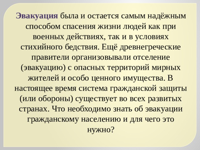Эвакуация была и остается самым надёжным способом спасения жизни людей как при военных действиях, так и в условиях стихийного бедствия. Ещё древнегреческие правители организовывали отселение (эвакуацию) с опасных территорий мирных жителей и особо ценного имущества. В настоящее время система гражданской защиты (или обороны) существует во всех развитых странах. Что необходимо знать об эвакуации гражданскому населению и для чего это нужно? 