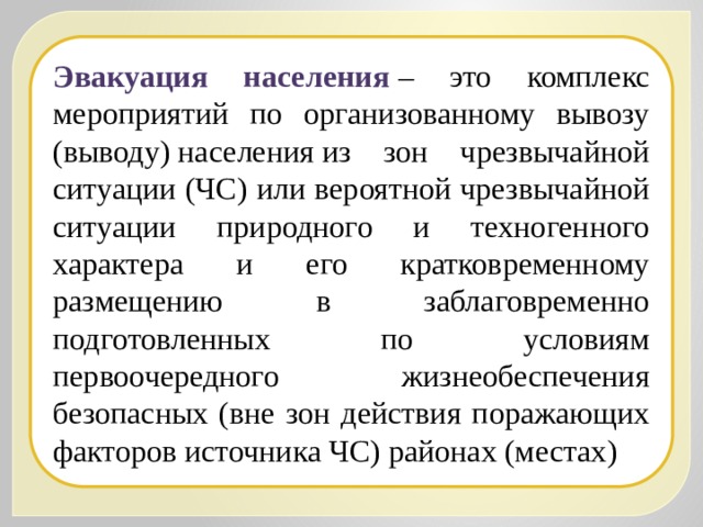 Эвакуация населения  – это комплекс мероприятий по организованному вывозу (выводу) населения из зон чрезвычайной ситуации (ЧС) или вероятной чрезвычайной ситуации природного и техногенного характера и его кратковременному размещению в заблаговременно подготовленных по условиям первоочередного жизнеобеспечения безопасных (вне зон действия поражающих факторов источника ЧС) районах (местах) 