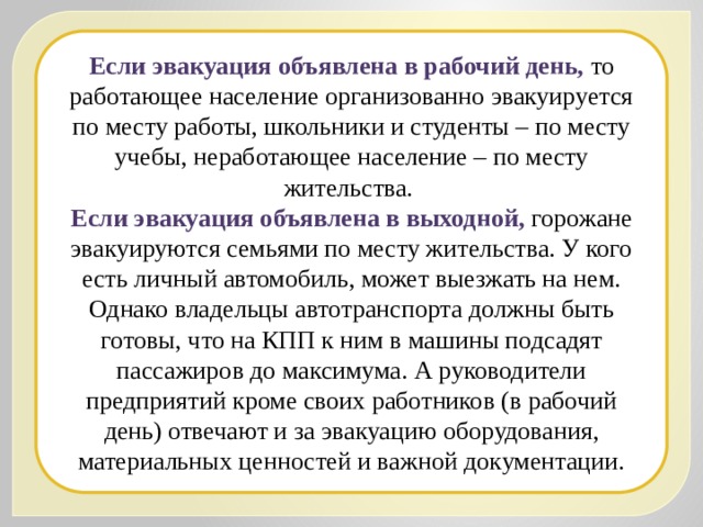 Если эвакуация объявлена в рабочий день, то работающее население организованно эвакуируется по месту работы, школьники и студенты – по месту учебы, неработающее население – по месту жительства. Если эвакуация объявлена в выходной, горожане эвакуируются семьями по месту жительства. У кого есть личный автомобиль, может выезжать на нем. Однако владельцы автотранспорта должны быть готовы, что на КПП к ним в машины подсадят пассажиров до максимума. А руководители предприятий кроме своих работников (в рабочий день) отвечают и за эвакуацию оборудования, материальных ценностей и важной документации. 