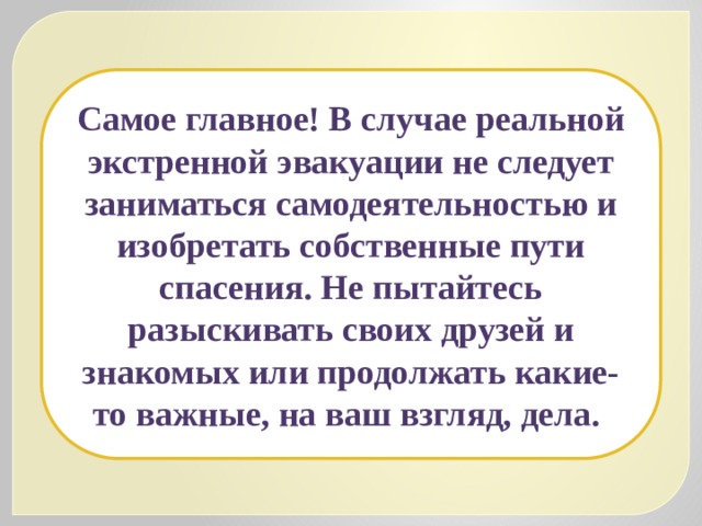 Самое главное! В случае реальной экстренной эвакуации не следует заниматься самодеятельностью и изобретать собственные пути спасения. Не пытайтесь разыскивать своих друзей и знакомых или продолжать какие-то важные, на ваш взгляд, дела.  