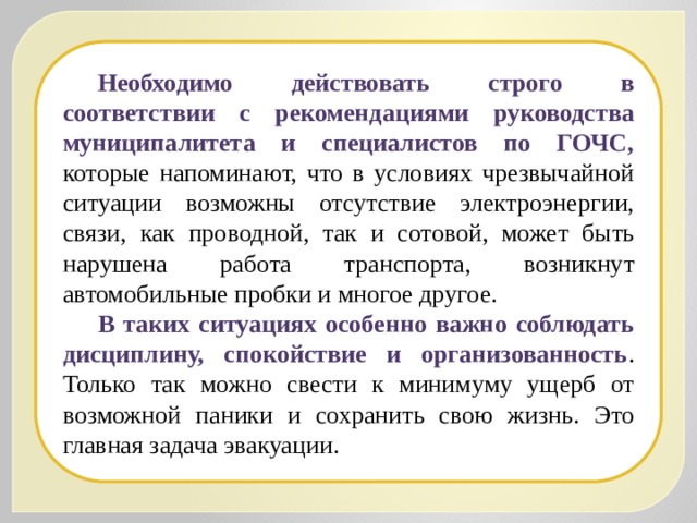 Необходимо действовать строго в соответствии с рекомендациями руководства муниципалитета и специалистов по ГОЧС, которые напоминают, что в условиях чрезвычайной ситуации возможны отсутствие электроэнергии, связи, как проводной, так и сотовой, может быть нарушена работа транспорта, возникнут автомобильные пробки и многое другое. В таких ситуациях особенно важно соблюдать дисциплину, спокойствие и организованность . Только так можно свести к минимуму ущерб от возможной паники и сохранить свою жизнь. Это главная задача эвакуации. 
