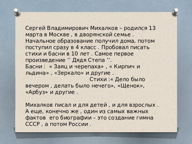Сергей Владимирович Михалков – родился 13 марта в Москве , в дворянской семье . Начальное образование получил дома, потом поступил сразу в 4 класс . Пробовал писать стихи и басни в 10 лет . Самое первое произведение ’’ Дядя Степа ’’. Басни : « Заяц и черепаха» , « Кирпич и льдина» , «Зеркало» и другие . Стихи :« Дело было вечером , делать было нечего», «Щенок», «Арбуз» и другие . Михалков писал и для детей , и для взрослых . А еще, конечно же , один из самых важных фактов его биографии – это создание гимна СССР , а потом России . 