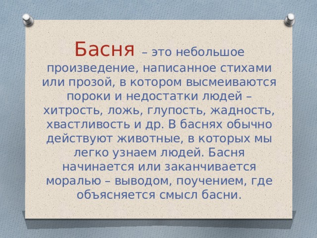 Басня – это небольшое произведение, написанное стихами или прозой, в котором высмеиваются пороки и недостатки людей – хитрость, ложь, глупость, жадность, хвастливость и др. В баснях обычно действуют животные, в которых мы легко узнаем людей. Басня начинается или заканчивается моралью – выводом, поучением, где объясняется смысл басни. 