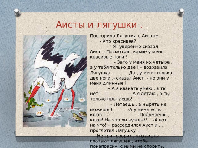 Аисты и лягушки . Поспорила Лягушка с Аистом : - Кто красивее? – Я!-уверенно сказал Аист .- Посмотри , какие у меня красивые ноги ! – Зато у меня их четыре , а у тебя только две ! – возразила Лягушка . – Да , у меня только две ноги ,- сказал Аист ,- но они у меня длинные ! – А я квакать умею , а ты нет! – А я летаю , а ты только прыгаешь! - Летаешь , а нырять не можешь ! -А у меня есть клюв ! -Подумаешь , клюв! На что он нужен?! -А вот на что! – рассердился Аист и … проглотил Лягушку . Не зря говорят , что аисты глотают лягушек , чтобы понапрасну с ними не спорить. 