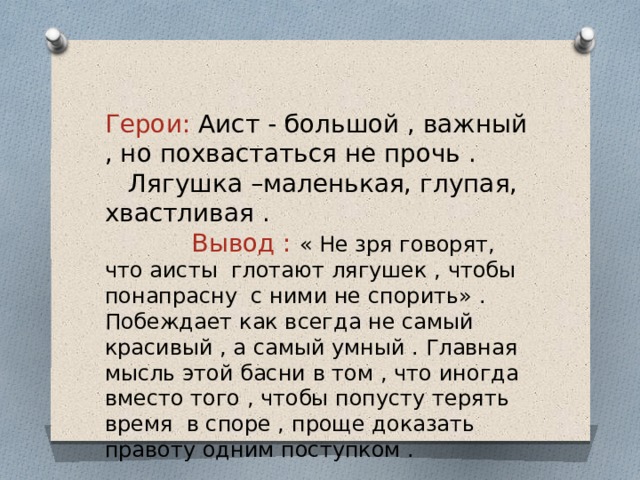 Герои: Аист - большой , важный , но похвастаться не прочь . Лягушка –маленькая, глупая, хвастливая . Вывод : « Не зря говорят, что аисты глотают лягушек , чтобы понапрасну с ними не спорить» . Побеждает как всегда не самый красивый , а самый умный . Главная мысль этой басни в том , что иногда вместо того , чтобы попусту терять время в споре , проще доказать правоту одним поступком . 