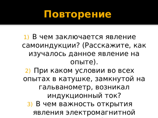 Повторение В чем заключается явление самоиндукции? (Расскажите, как изучалось данное явление на опыте). При каком условии во всех опытах в катушке, замкнутой на гальванометр, возникал индукционный ток? В чем важность открытия явления электромагнитной индукции? 