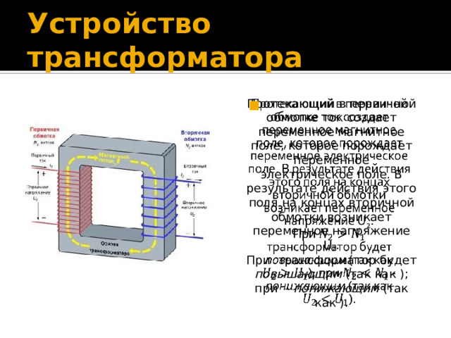 Устройство трансформатора Протекающий в первичной обмотке ток создает переменное магнитное поле, которое порождает переменное электрическое поле. В результате действия этого поля на концах вторичной обмотки возникает переменное напряжение U 2 .   При трансформатор будет повышающим (так как ); при - понижающим (так как ). 