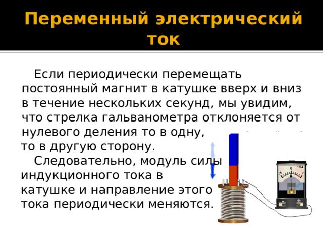Переменный электрический ток Если периодически перемещать постоянный магнит в катушке вверх и вниз в течение нескольких секунд, мы увидим, что стрелка гальванометра отклоняется от нулевого деления то в одну, то в другую сторону. Следовательно, модуль силы индукционного тока в катушке и направление этого тока периодически меняются. 