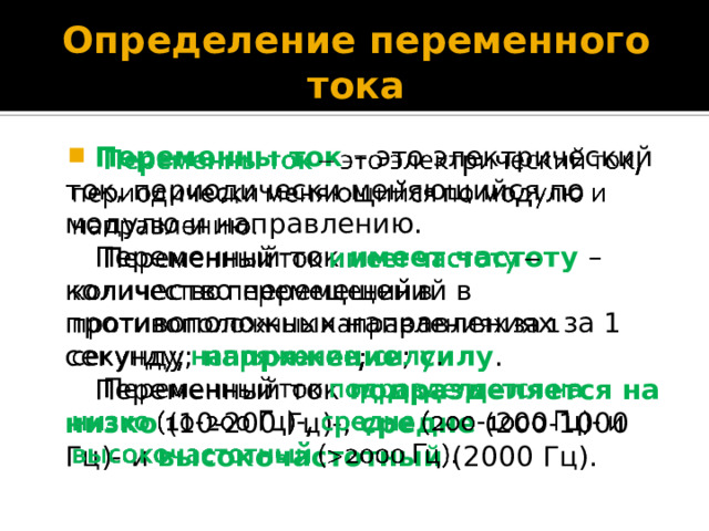 Определение переменного тока Переменны ток – это электрический ток, периодически меняющийся по модулю и направлению.   Переменный ток имеет частоту – количество перемещений в противоположных направлениях за 1 секунду; напряжение ; силу . Переменный ток подразделяется на низко (10-200 Гц)-, средне (200-1000 Гц)- и высокочастотный  (2000 Гц). 