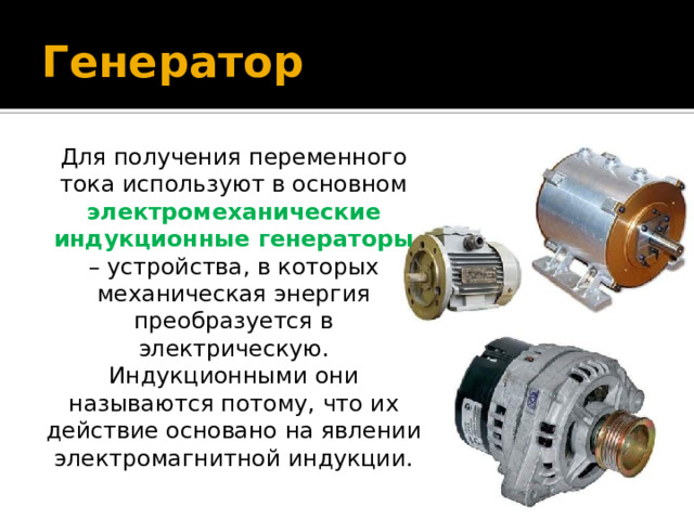 Генератор Для получения переменного тока используют в основном электромеханические индукционные генераторы – устройства, в которых механическая энергия преобразуется в электрическую. Индукционными они называются потому, что их действие основано на явлении электромагнитной индукции. 