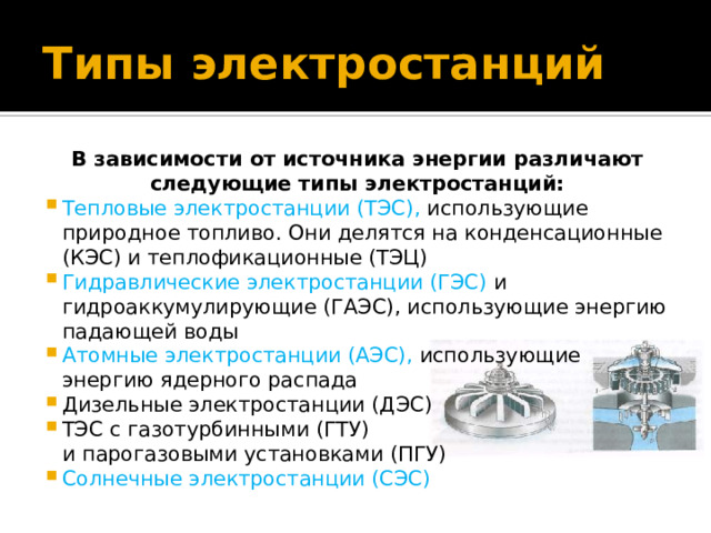 Типы электростанций В зависимости от источника энергии различают следующие типы электростанций: Тепловые электростанции (ТЭС), использующие природное топливо. Они делятся на конденсационные (КЭС) и теплофикационные (ТЭЦ) Гидравлические электростанции (ГЭС) и гидроаккумулирующие (ГАЭС), использующие энергию падающей воды Атомные электростанции (АЭС), использующие энергию ядерного распада Дизельные электростанции (ДЭС) ТЭС с газотурбинными (ГТУ) и парогазовыми установками (ПГУ) Солнечные электростанции (СЭС) 
