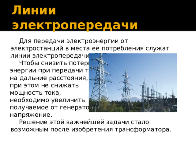 Линии электропередачи Для передачи электроэнергии от электростанций в места ее потребления служат линии электропередачи (ЛЭП). Чтобы снизить потери энергии при передачи тока на дальние расстояния, и при этом не снижать мощность тока, необходимо увеличить получаемое от генератора напряжение. Решение этой важнейшей задачи стало возможным после изобретения трансформатора. 
