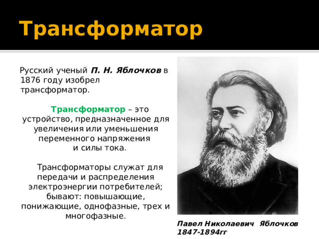 Трансформатор Русский ученый П. Н. Яблочков в 1876 году изобрел трансформатор. Трансформатор – это устройство, предназначенное для увеличения или уменьшения переменного напряжения и силы тока. Трансформаторы служат для передачи и распределения электроэнергии потребителей; бывают: повышающие, понижающие, однофазные, трех и многофазные. Павел Николаевич Яблочков 1847-1894гг 