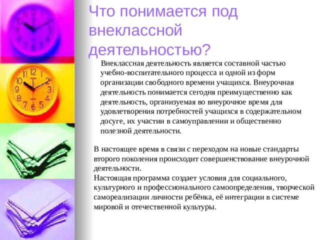 Что понимается под внеклассной деятельностью?   Внеклассная деятельность является составной частью учебно-воспитательного процесса и одной из форм организации свободного времени учащихся. Внеурочная деятельность понимается сегодня преимущественно как деятельность, организуемая во внеурочное время для удовлетворения потребностей учащихся в содержательном досуге, их участии в самоуправлении и общественно полезной деятельности. В настоящее время в связи с переходом на новые стандарты второго поколения происходит совершенствование внеурочной деятельности. Настоящая программа создает условия для социального, культурного и профессионального самоопределения, творческой самореализации личности ребёнка, её интеграции в системе мировой и отечественной культуры. 