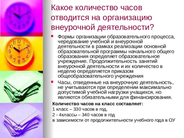 Какое количество часов отводится на организацию внеурочной деятельности?  Формы организации образовательного процесса, чередование учебной и внеурочной деятельности в рамках реализации основной образовательной программы начального общего образования определяет образовательное учреждение. Продолжительность занятий внеурочной деятельности и их количество в неделю определяется приказом общеобразовательного учреждения Часы, отведенные на внеурочную деятельность, не учитываются при определении максимально допустимой учебной нагрузки учащихся, но являются обязательными для финансирования. Количество часов на класс составляет: 1 класс – 330 часов в год, 2 - 4классы – 340 часов в год в зависимости от продолжительности учебного года в ОУ 