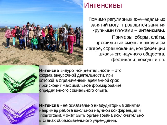 Интенсивы   Помимо регулярных еженедельных занятий могут проводится занятия крупными блоками –  интенсивы. Примеры: сборы, слёты, профильные смены в школьном лагере, соревнования, конференции школьного научного общества, фестивали, походы и т.п. Интенсив  внеурочной деятельности – это форма внеурочной деятельности, при которой в ограниченный временной срок  происходит максимальное формирование  определенного социального опыта. .  Интенсив  - не обязательно внеаудиторные занятия,  например работа школьной научной конференции и   подготовка может быть организована исключительно  в стенах образовательного учреждения. 