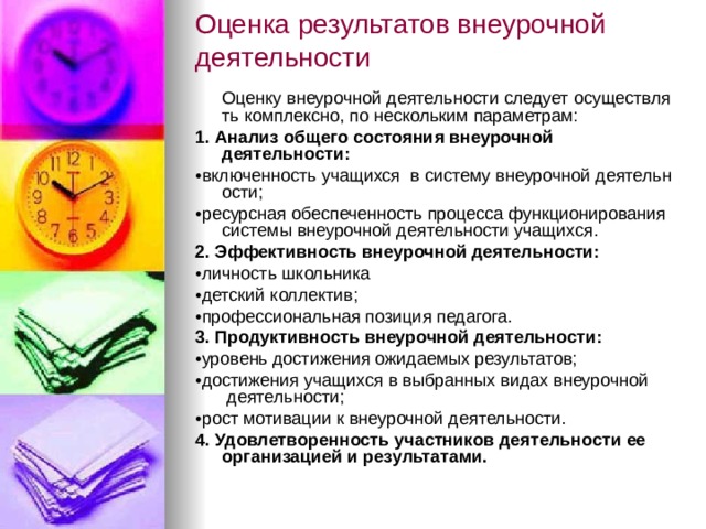 Оценка результатов внеурочной  деятельности    Оценку внеурочной деятельности следует осуществлять комплексно, по нескольким параметрам: 1. Анализ общего состояния внеурочной   деятельности: • включенность учащихся  в систему внеурочной деятельности; • ресурсная обеспеченность процесса функционирования   системы внеурочной деятельности учащихся. 2. Эффективность внеурочной деятельности: • личность школьника  • детский коллектив; • профессиональная позиция педагога. 3. Продуктивность внеурочной деятельности: • уровень достижения ожидаемых результатов; • достижения учащихся в выбранных видах внеурочной    деятельности; • рост мотивации к внеурочной деятельности. 4. Удовлетворенность участников деятельности ее   организацией и результатами. 