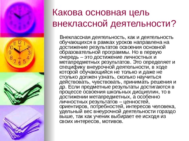 Какова основная цель внеклассной деятельности?   Внеклассная деятельность, как и деятельность обучающихся в рамках уроков направлена на достижение результатов освоения основной образовательной программы. Но в первую очередь – это достижение личностных и метапредметных результатов. Это определяет и специфику внеурочной деятельности, в ходе которой обучающийся не только и даже не столько должен узнать, сколько научиться действовать, чувствовать, принимать решения и др. Если предметные результаты достигаются в процессе освоения школьных дисциплин, то в достижении метапредметных, а особенно личностных результатов – ценностей, ориентиров, потребностей, интересов человека, удельный вес внеурочной деятельности гораздо выше, так как ученик выбирает ее исходя из своих интересов, мотивов. 