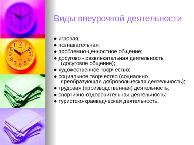 Виды внеурочной деятельности ● игровая; ● познавательная; ● проблемно-ценностное общение; ● досугово - развлекательная деятельность (досуговое общение); ● художественное творчество; ● социальное творчество (социально преобразующая добровольческая деятельность); ● трудовая (производственная) деятельность; ● спортивно-оздоровительная деятельность; ● туристско-краеведческая деятельность. 