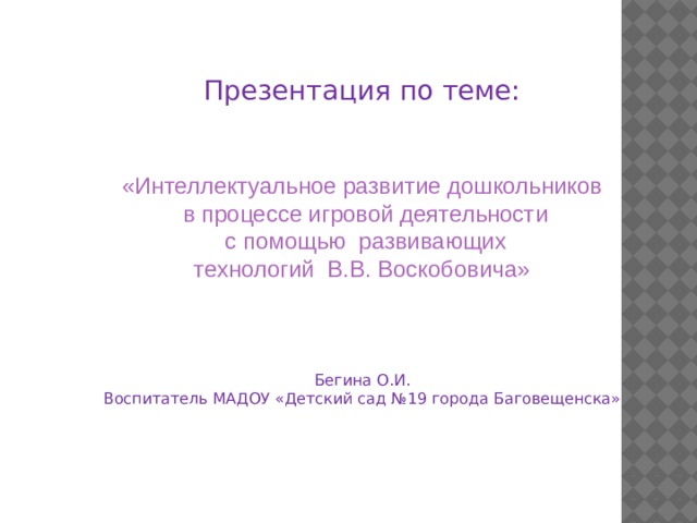 Презентация по теме: «Интеллектуальное развитие дошкольников  в процессе игровой деятельности  с помощью развивающих  технологий В.В. Воскобовича» Бегина О.И. Воспитатель МАДОУ «Детский сад №19 города Баговещенска» 