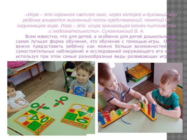 «Игра – это огромное светлое окно, через которое в духовный мир ребенка вливается жизненный поток представлений, понятий об окружающем мире. Игра – это искра зажигающая огонек пытливости и любознательности». Сухомлинский В. А. Всем известно, что для детей, а особенно для детей дошкольников, самая лучшая форма обучения, это обучение с помощью игры.  Очень важно предоставить ребёнку как можно больше возможностей для самостоятельных наблюдений и исследований окружающего его мира, используя при этом самые разнообразные виды развивающих игр для детей.   