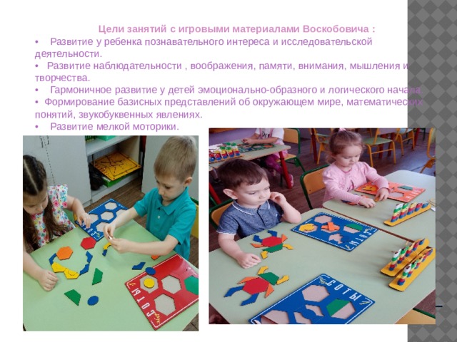 Цели занятий с игровыми материалами Воскобовича :  •    Развитие у ребенка познавательного интереса и исследовательской деятельности. •    Развитие наблюдательности , воображения, памяти, внимания, мышления и творчества. •     Гармоничное развитие у детей эмоционально-образного и логического начала. •   Формирование базисных представлений об окружающем мире, математических понятий, звукобуквенных явлениях. •     Развитие мелкой моторики.    