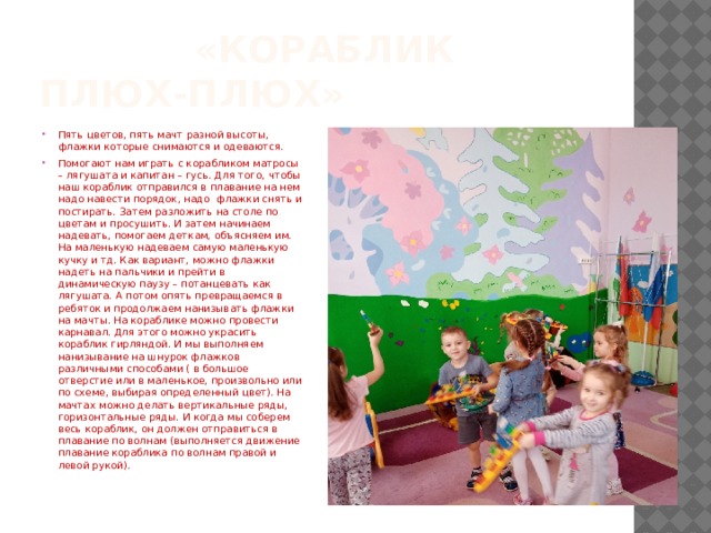 «Кораблик Плюх-плюх» Пять цветов, пять мачт разной высоты, флажки которые снимаются и одеваются. Помогают нам играть с корабликом матросы – лягушата и капитан – гусь. Для того, чтобы наш кораблик отправился в плавание на нем надо навести порядок, надо флажки снять и постирать. Затем разложить на столе по цветам и просушить. И затем начинаем надевать, помогаем деткам, объясняем им. На маленькую надеваем самую маленькую кучку и тд. Как вариант, можно флажки надеть на пальчики и прейти в динамическую паузу – потанцевать как лягушата. А потом опять превращаемся в ребяток и продолжаем нанизывать флажки на мачты. На кораблике можно провести карнавал. Для этого можно украсить кораблик гирляндой. И мы выполняем нанизывание на шнурок флажков различными способами ( в большое отверстие или в маленькое, произвольно или по схеме, выбирая определенный цвет). На мачтах можно делать вертикальные ряды, горизонтальные ряды. И когда мы соберем весь кораблик, он должен отправиться в плавание по волнам (выполняется движение плавание кораблика по волнам правой и левой рукой). 