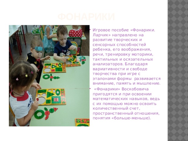 Фонарики Игровое пособие «Фонарики. Ларчик» направлено на развитие творческих и сенсорных способностей ребенка, его воображения, речи, тренировку моторики, тактильных и осязательных анализаторов. Благодаря вариативности и свободе творчества при игре с эталонами формы развивается внимание, память и мышление.  «Фонарики» Воскобовича пригодятся и при освоении математических навыков, ведь с их помощью можно освоить количественный счет, пространственный отношения, понятия «больше-меньше).   