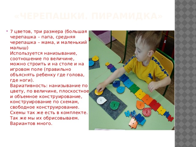  «Черепашки. Пирамидка»   7 цветов, три размера (большая черепашка – папа, средняя черепашка – мама, и маленький малыш)  Используется нанизывание, соотношение по величине, можно строить и на столе и на игровом поле (правильно объяснять ребенку где голова, где ноги).  Вариативность: нанизывание по цвету, по величине, плоскостное и объемное конструирование, конструирование по схемам, свободное конструирование.  Схемы так же есть в комплекте. Так же мы их обрисовываем. Вариантов много. 