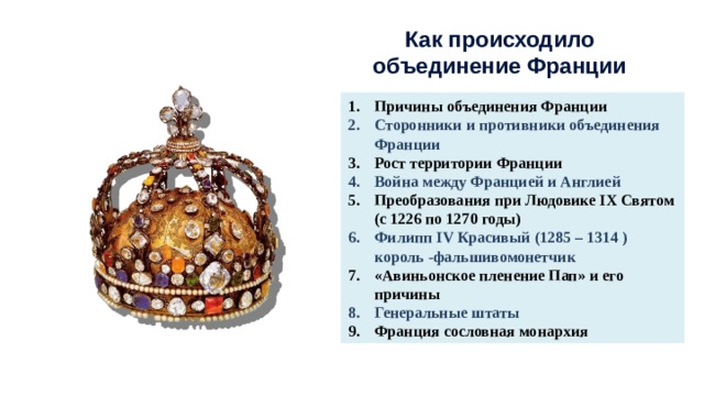 Как происходило объединение Франции Причины объединения Франции Сторонники и противники объединения Франции Рост территории Франции Война между Францией и Англией Преобразования при Людовике IX Святом (с 1226 по 1270 годы) Филипп IV Красивый (1285 – 1314 ) король -фальшивомонетчик «Авиньонское пленение Пап» и его причины Генеральные штаты Франция сословная монархия 