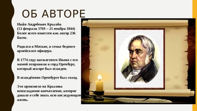 Об авторе Ива́н Андре́евич Крыло́в (13 февраля 1769 – 21 ноября 1844) Более всего известен как автор 236 басен.  Родился в Москве, в семье бедного армейского офицера.  В 1774 году пятилетнего Ивана с его мамой отправили в горд Оренбург, который вскоре был осажден.  В осаждённом Оренбурге был голод.  Это произвело на Крылова неизгладимое впечатление, которое давало о себе знать всю последующую жизнь.    
