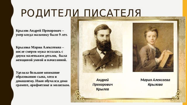 Родители писателя Крылов Андрей Прохорович – умер когда мальчику было 9 лет.   Крылова Мария Алексеевна – после смерти мужа осталась с двумя маленьким детьми, была женщиной умной и начитанной.   Уделяла большое внимание образованию сына, хотя и домашнему. Иван обучался дома грамоте, арифметике и молитвам. 
