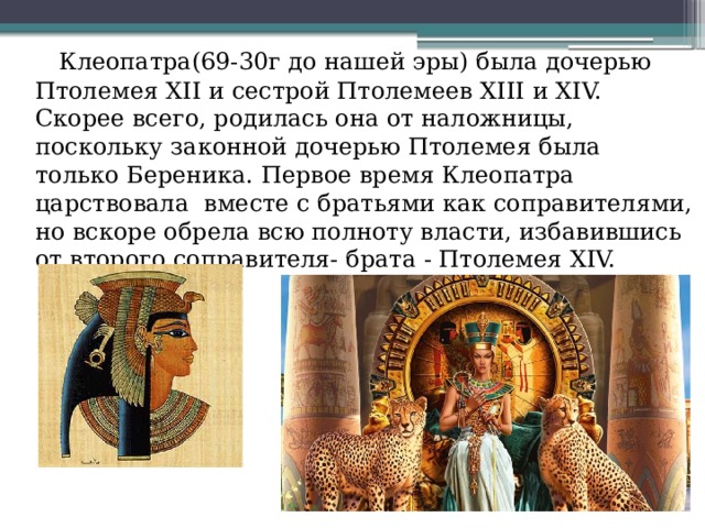  Клеопатра(69-30г до нашей эры) была дочерью Птолемея XΙΙ и сестрой Птолемеев XΙΙΙ и XΙV. Скорее всего, родилась она от наложницы, поскольку законной дочерью Птолемея была только Береника. Первое время Клеопатра царствовала вместе с братьями как соправителями, но вскоре обрела всю полноту власти, избавившись от второго соправителя- брата - Птолемея XΙV. 